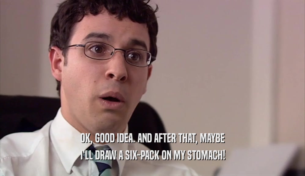 OK, GOOD IDEA. AND AFTER THAT, MAYBE I'LL DRAW A SIX-PACK ON MY STOMACH! 