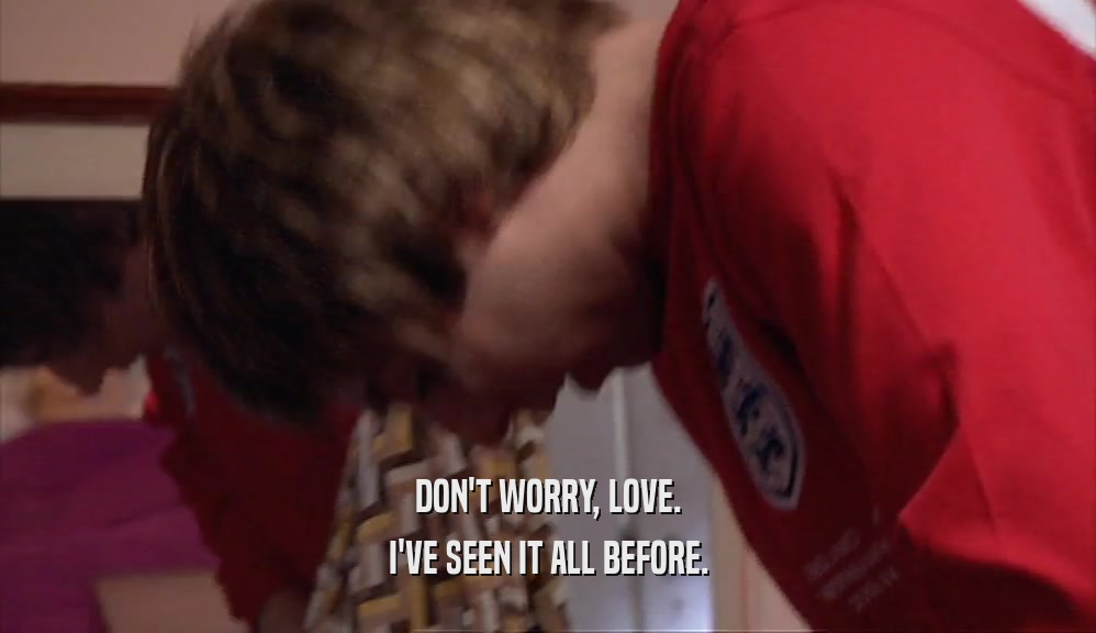 DON'T WORRY, LOVE. I'VE SEEN IT ALL BEFORE. 