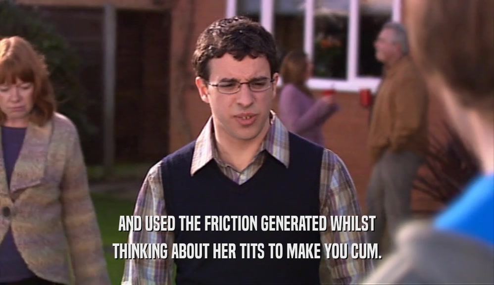 AND USED THE FRICTION GENERATED WHILST THINKING ABOUT HER TITS TO MAKE YOU CUM. 