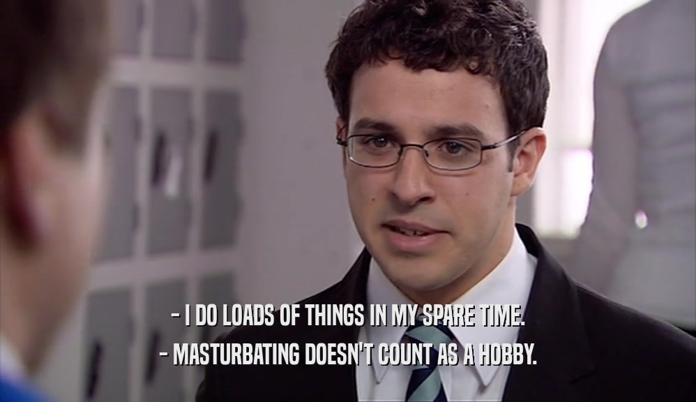 - I DO LOADS OF THINGS IN MY SPARE TIME.
 - MASTURBATING DOESN'T COUNT AS A HOBBY.
 