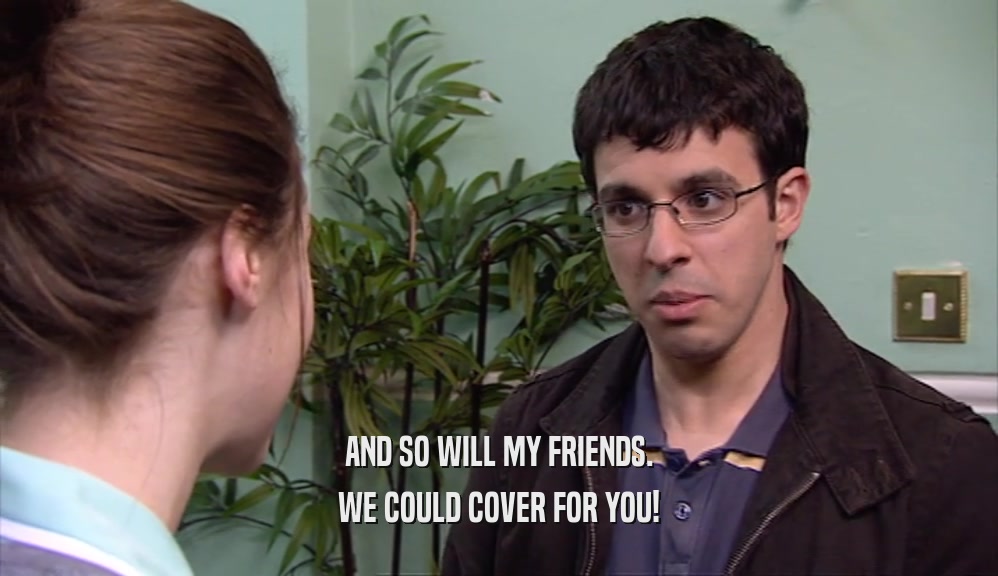 AND SO WILL MY FRIENDS. WE COULD COVER FOR YOU! 