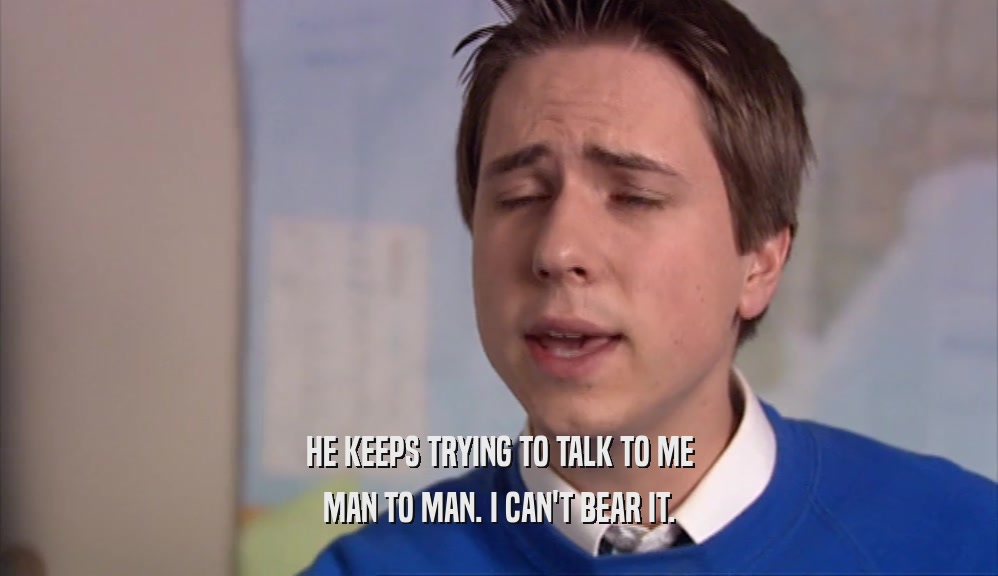 HE KEEPS TRYING TO TALK TO ME MAN TO MAN. I CAN'T BEAR IT. 