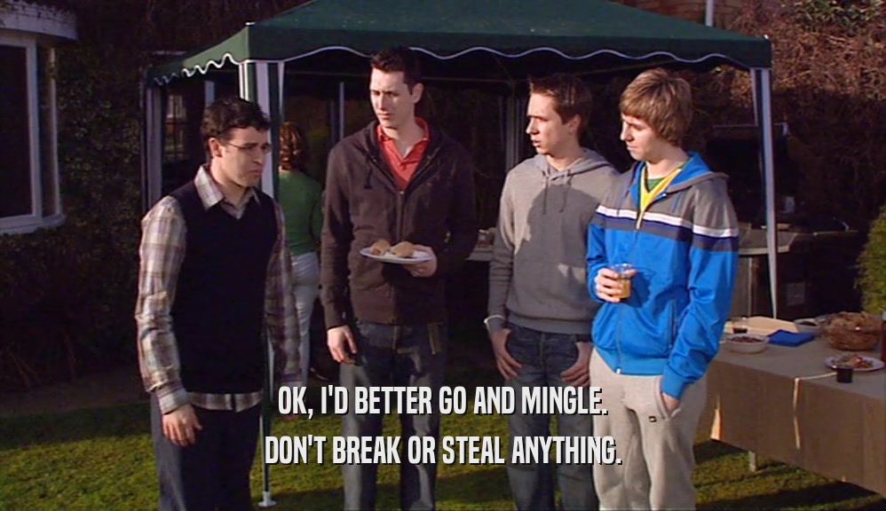 OK, I'D BETTER GO AND MINGLE. DON'T BREAK OR STEAL ANYTHING. 