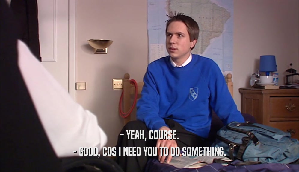 - YEAH, COURSE. - GOOD, COS I NEED YOU TO DO SOMETHING. 