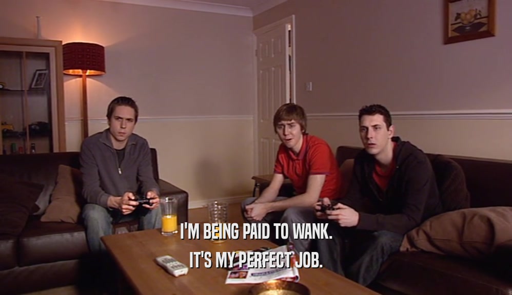 I'M BEING PAID TO WANK.
 IT'S MY PERFECT JOB.
 