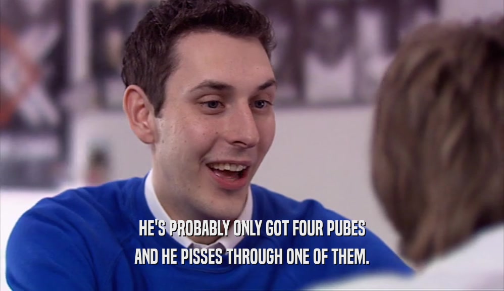 HE'S PROBABLY ONLY GOT FOUR PUBES AND HE PISSES THROUGH ONE OF THEM. 