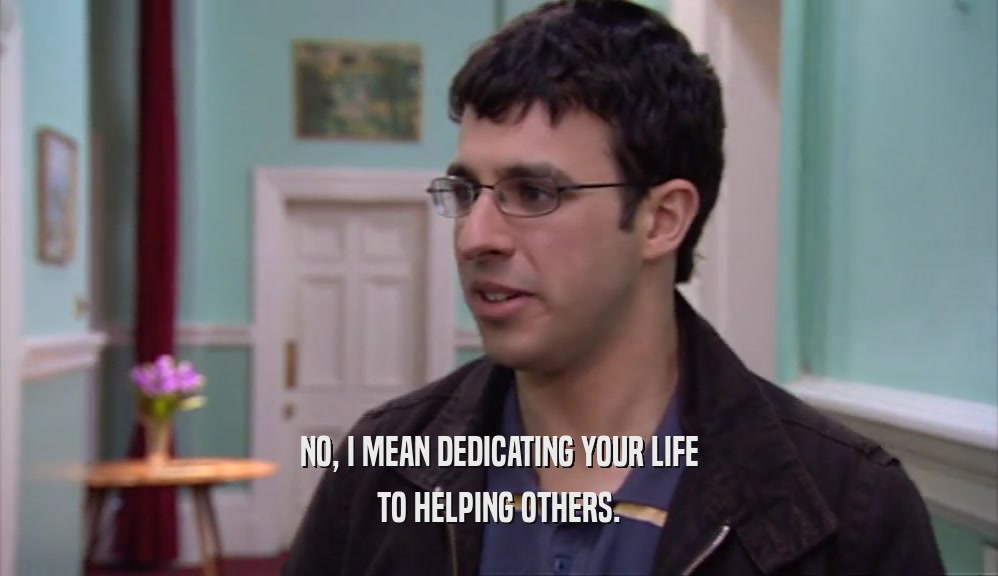 NO, I MEAN DEDICATING YOUR LIFE TO HELPING OTHERS. 