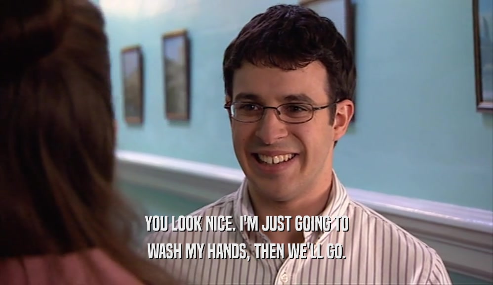 YOU LOOK NICE. I'M JUST GOING TO WASH MY HANDS, THEN WE'LL GO. 