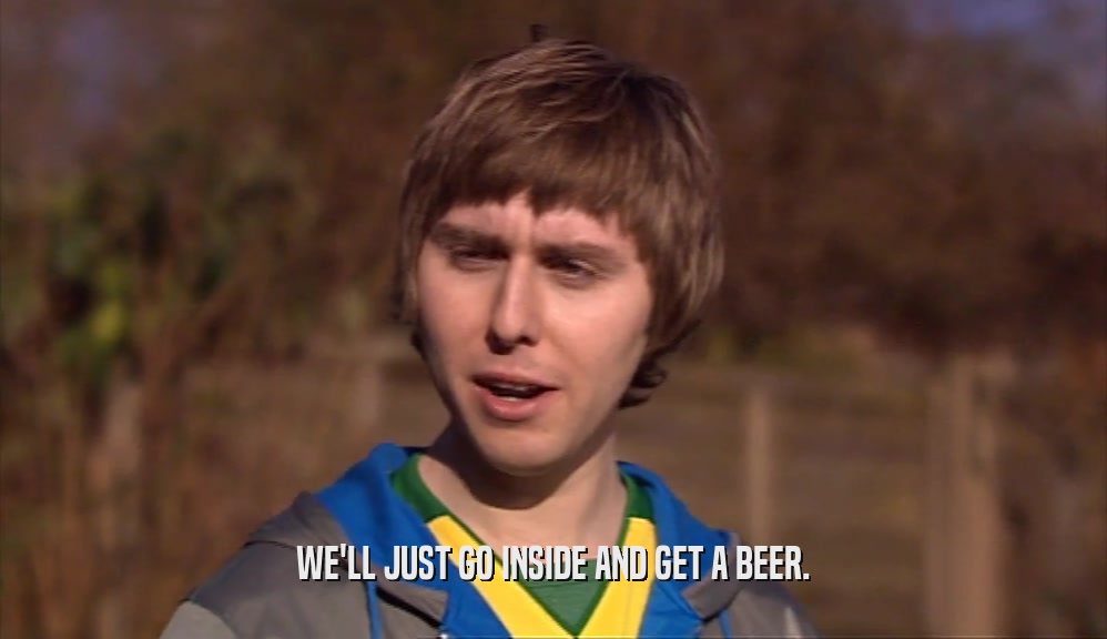 WE'LL JUST GO INSIDE AND GET A BEER.  