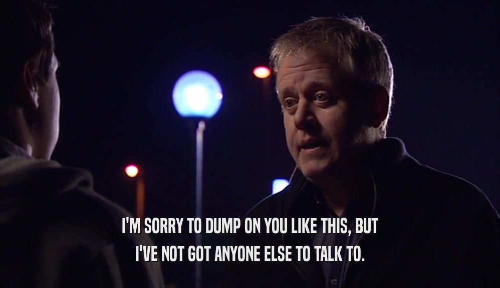 I'M SORRY TO DUMP ON YOU LIKE THIS, BUT I'VE NOT GOT ANYONE ELSE TO TALK TO. 