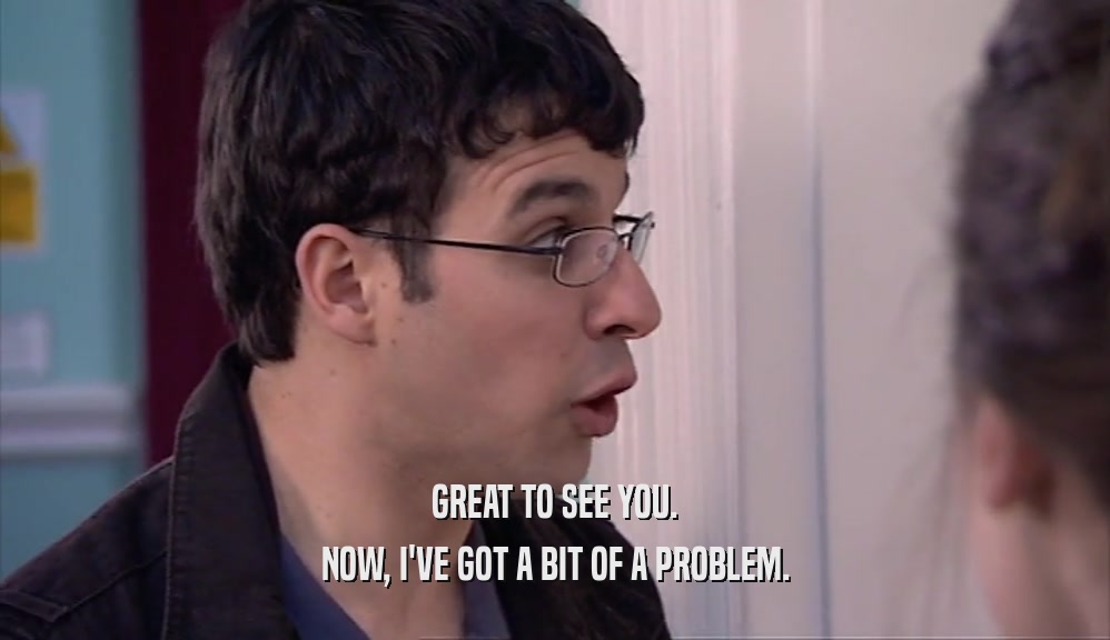 GREAT TO SEE YOU. NOW, I'VE GOT A BIT OF A PROBLEM. 