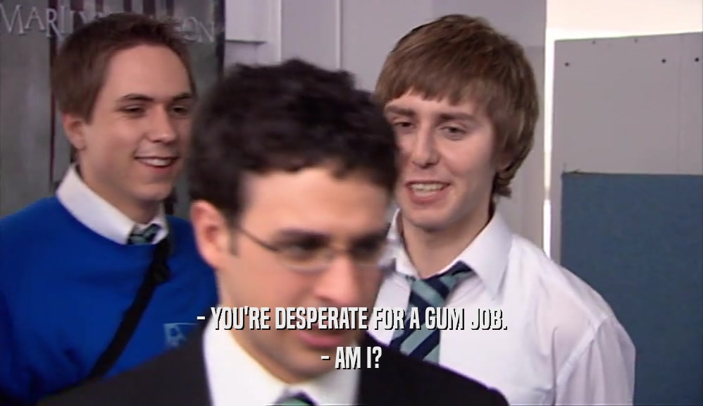 - YOU'RE DESPERATE FOR A GUM JOB. - AM I? 