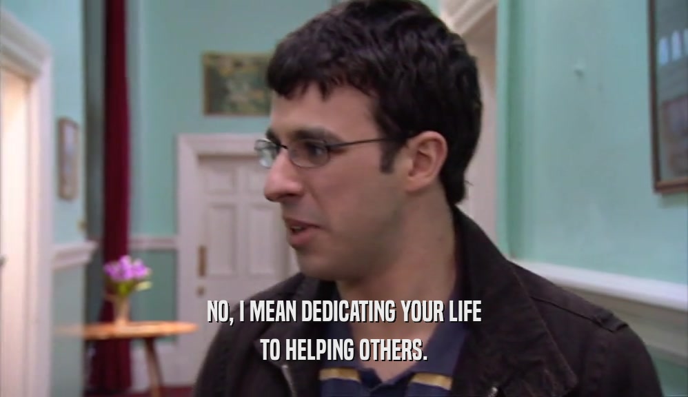 NO, I MEAN DEDICATING YOUR LIFE TO HELPING OTHERS. 