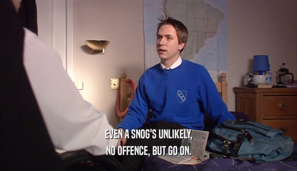 EVEN A SNOG'S UNLIKELY, NO OFFENCE, BUT GO ON. 