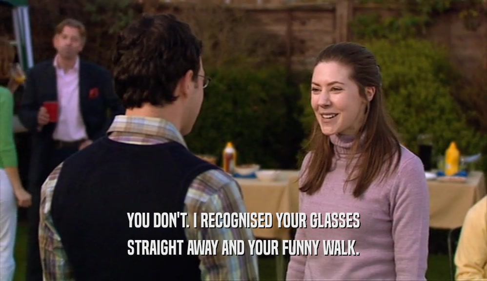 YOU DON'T. I RECOGNISED YOUR GLASSES STRAIGHT AWAY AND YOUR FUNNY WALK. 