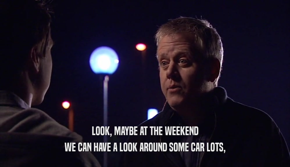 LOOK, MAYBE AT THE WEEKEND WE CAN HAVE A LOOK AROUND SOME CAR LOTS, 
