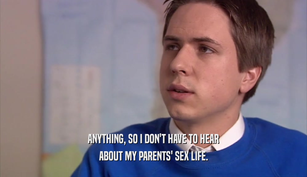 ANYTHING, SO I DON'T HAVE TO HEAR ABOUT MY PARENTS' SEX LIFE. 