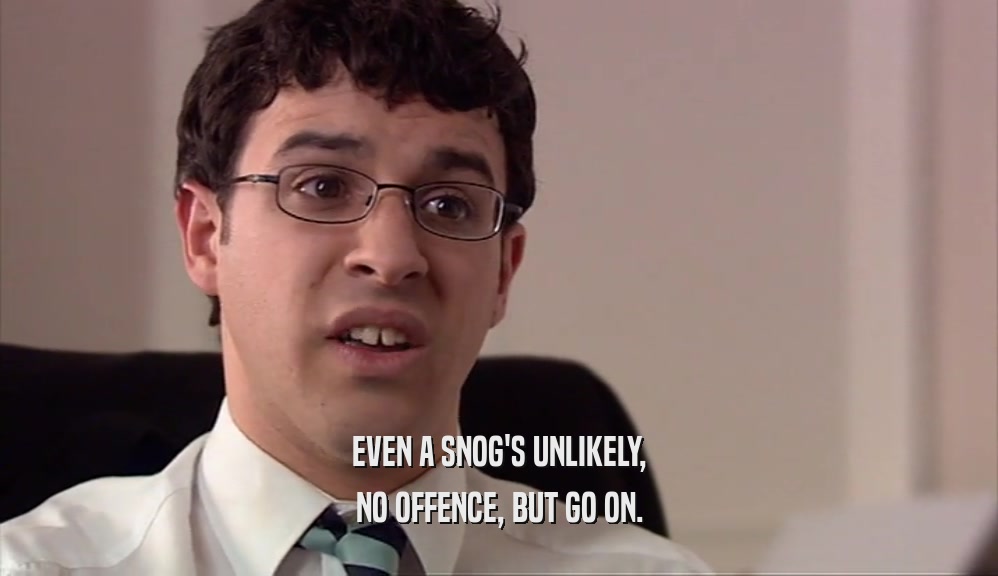 EVEN A SNOG'S UNLIKELY, NO OFFENCE, BUT GO ON. 