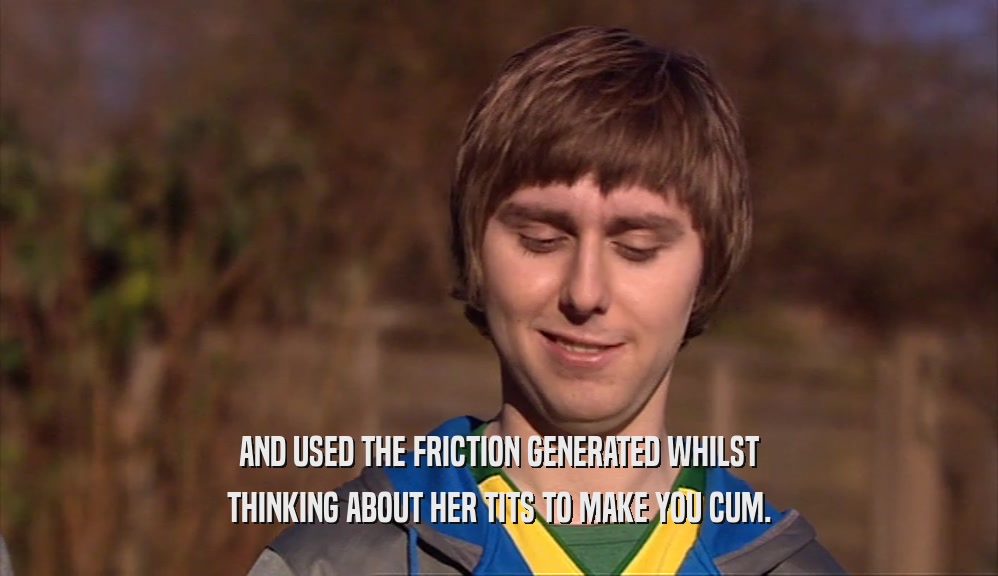 AND USED THE FRICTION GENERATED WHILST THINKING ABOUT HER TITS TO MAKE YOU CUM. 
