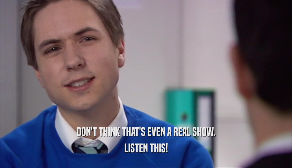 DON'T THINK THAT'S EVEN A REAL SHOW. LISTEN THIS! 