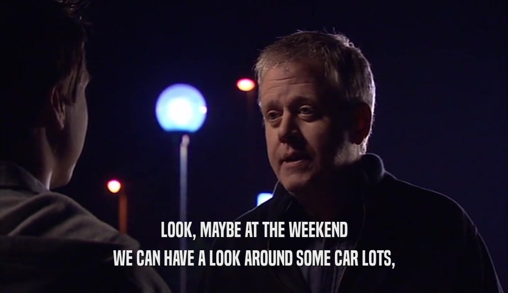 LOOK, MAYBE AT THE WEEKEND WE CAN HAVE A LOOK AROUND SOME CAR LOTS, 