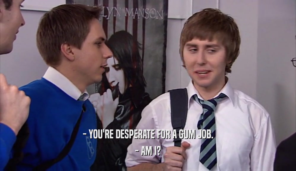 - YOU'RE DESPERATE FOR A GUM JOB. - AM I? 