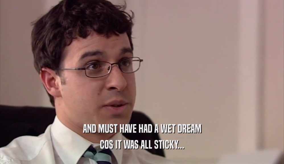 AND MUST HAVE HAD A WET DREAM COS IT WAS ALL STICKY... 