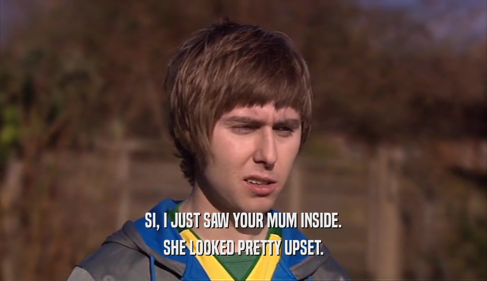 SI, I JUST SAW YOUR MUM INSIDE. SHE LOOKED PRETTY UPSET. 