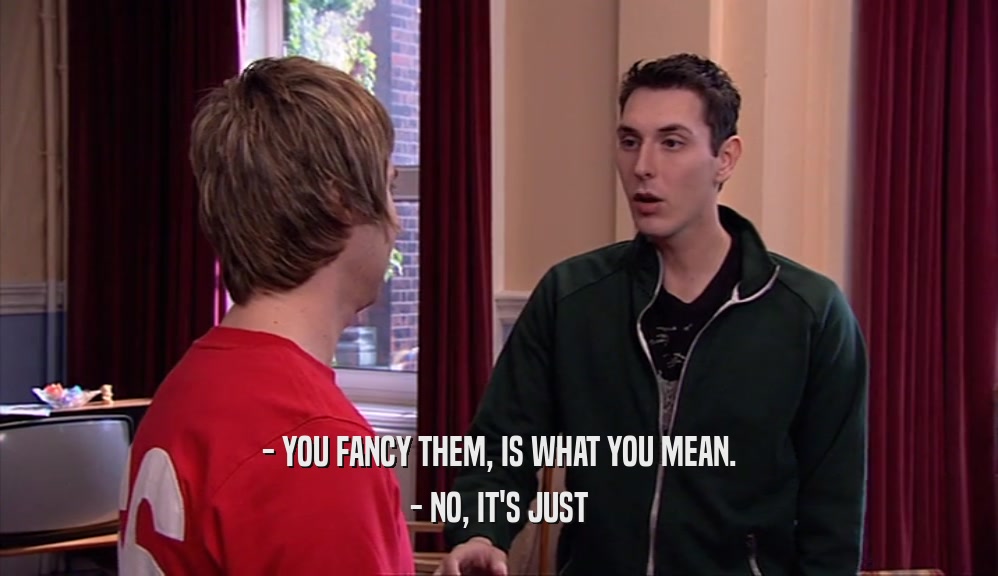 - YOU FANCY THEM, IS WHAT YOU MEAN. - NO, IT'S JUST 
