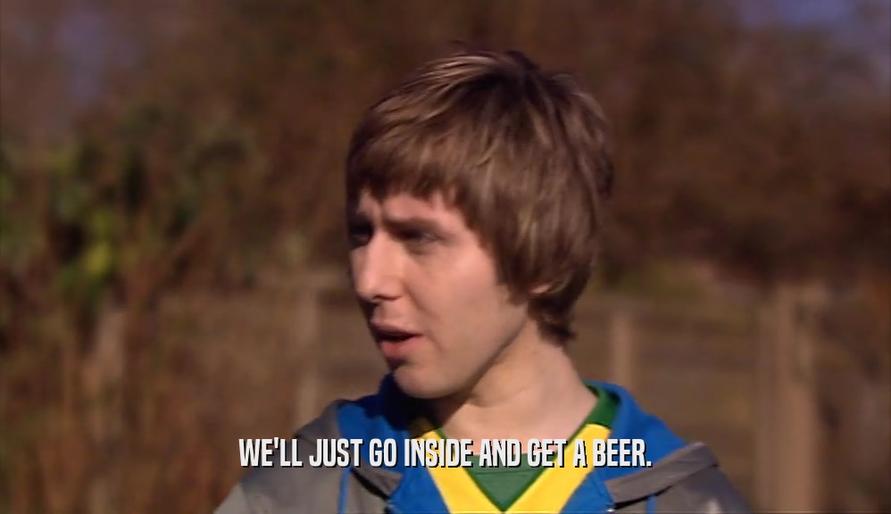 WE'LL JUST GO INSIDE AND GET A BEER.  