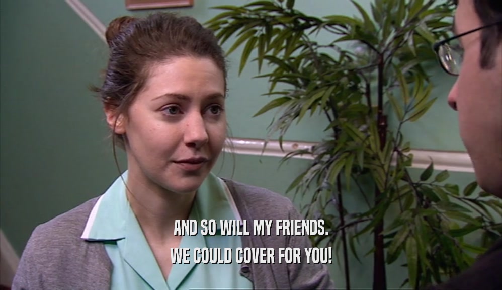 AND SO WILL MY FRIENDS. WE COULD COVER FOR YOU! 