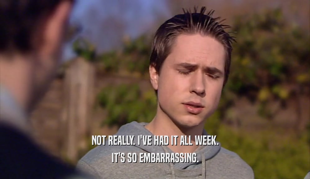 NOT REALLY. I'VE HAD IT ALL WEEK. IT'S SO EMBARRASSING. 