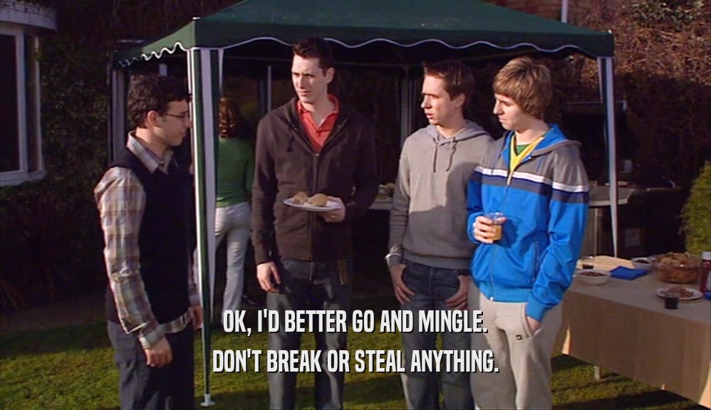 OK, I'D BETTER GO AND MINGLE. DON'T BREAK OR STEAL ANYTHING. 