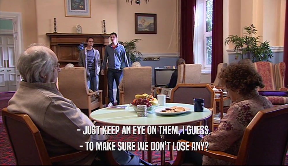 - JUST KEEP AN EYE ON THEM, I GUESS. - TO MAKE SURE WE DON'T LOSE ANY? 
