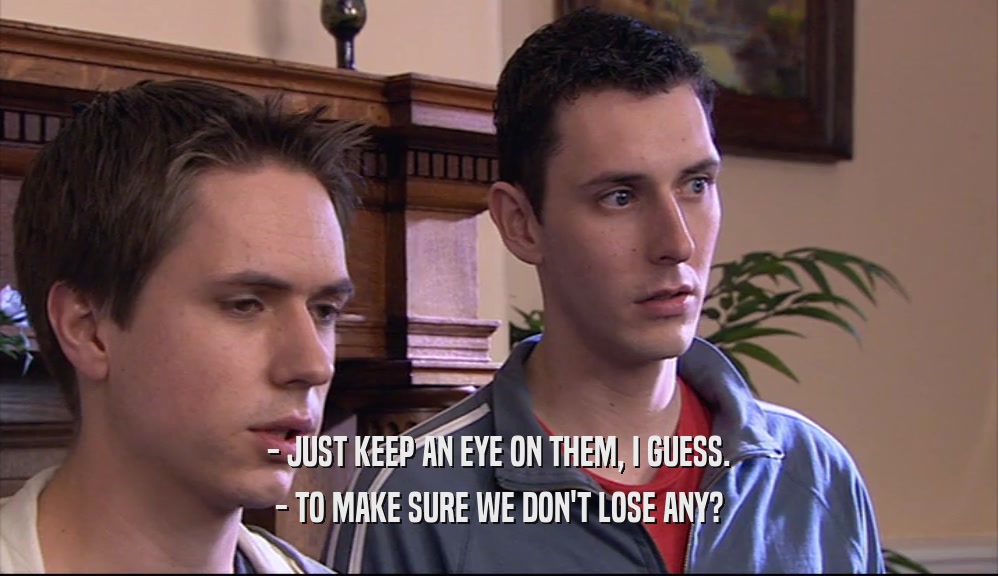 - JUST KEEP AN EYE ON THEM, I GUESS. - TO MAKE SURE WE DON'T LOSE ANY? 