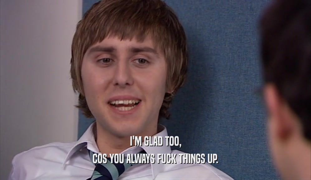 I'M GLAD TOO, COS YOU ALWAYS FUCK THINGS UP. 