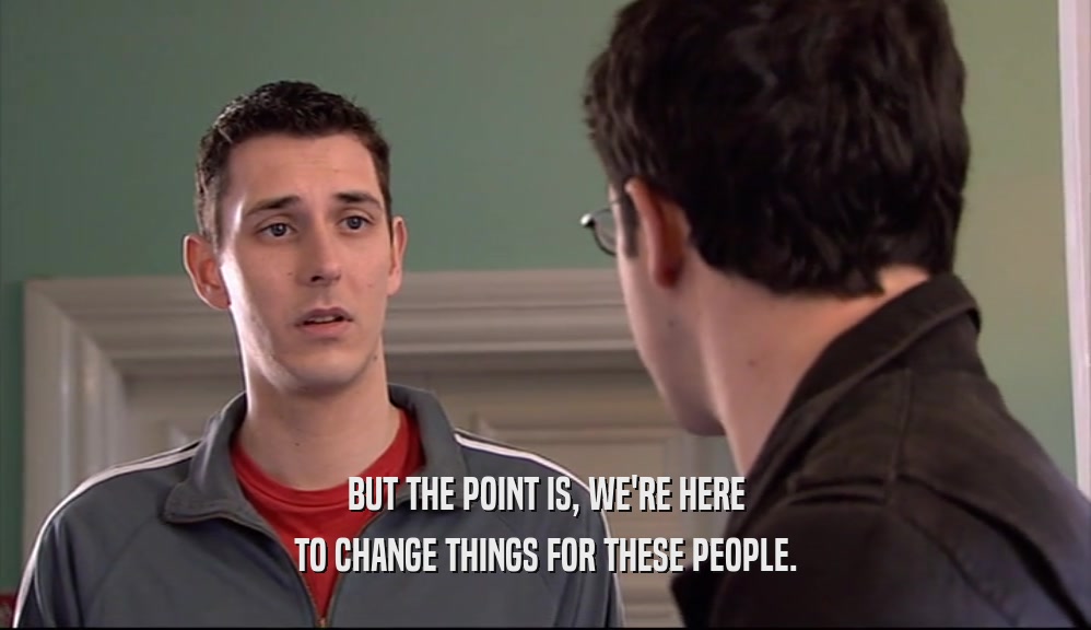 BUT THE POINT IS, WE'RE HERE TO CHANGE THINGS FOR THESE PEOPLE. 
