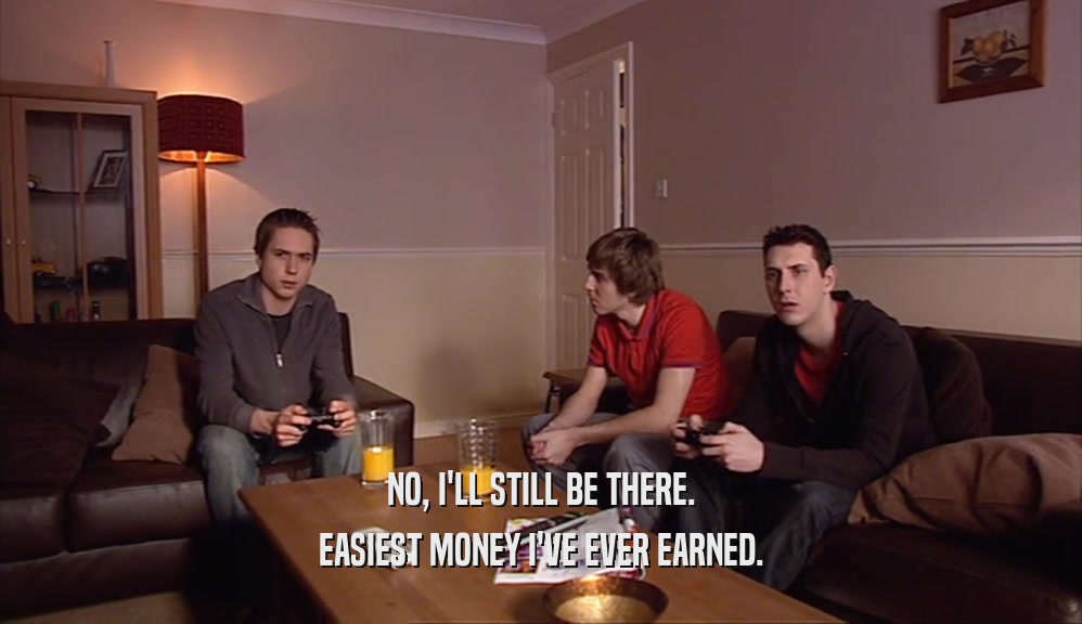 NO, I'LL STILL BE THERE. EASIEST MONEY I'VE EVER EARNED. 