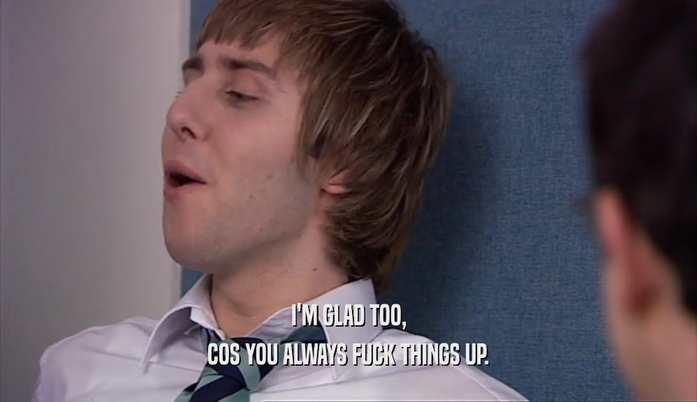 I'M GLAD TOO, COS YOU ALWAYS FUCK THINGS UP. 