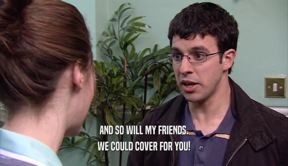 AND SO WILL MY FRIENDS. WE COULD COVER FOR YOU! 