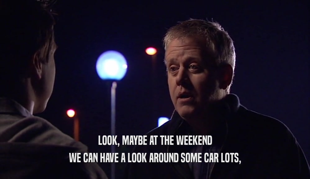 LOOK, MAYBE AT THE WEEKEND WE CAN HAVE A LOOK AROUND SOME CAR LOTS, 