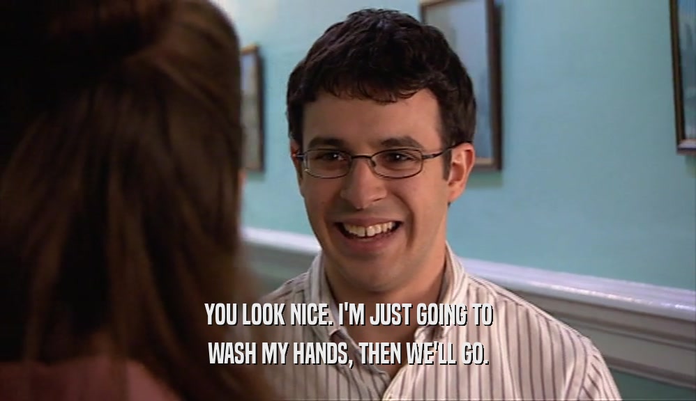 YOU LOOK NICE. I'M JUST GOING TO WASH MY HANDS, THEN WE'LL GO. 