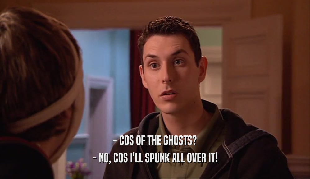 - COS OF THE GHOSTS? - NO, COS I'LL SPUNK ALL OVER IT! 