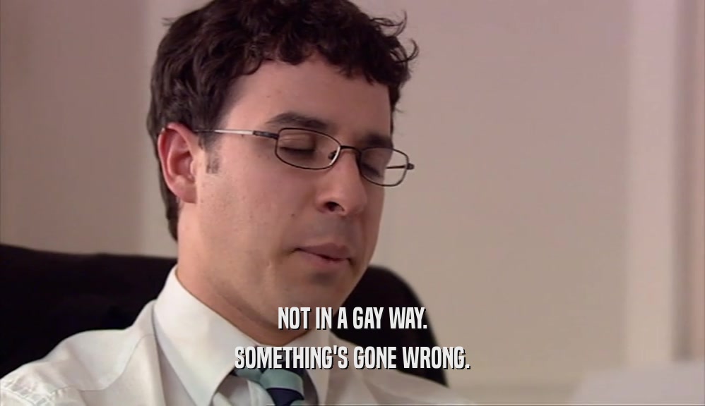 NOT IN A GAY WAY. SOMETHING'S GONE WRONG. 