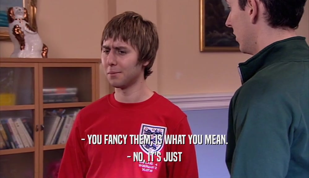 - YOU FANCY THEM, IS WHAT YOU MEAN. - NO, IT'S JUST 