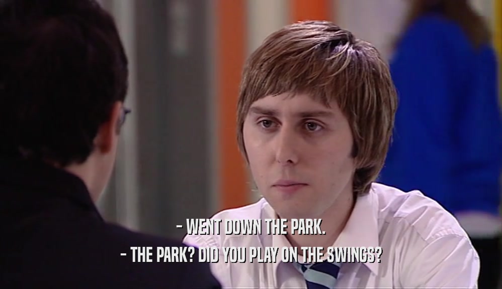 - WENT DOWN THE PARK.
 - THE PARK? DID YOU PLAY ON THE SWINGS?
 