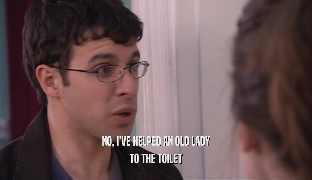 NO, I'VE HELPED AN OLD LADY
 TO THE TOILET
 