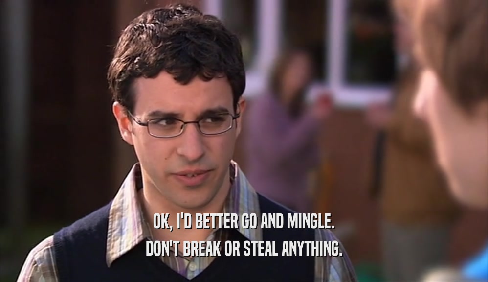 OK, I'D BETTER GO AND MINGLE. DON'T BREAK OR STEAL ANYTHING. 
