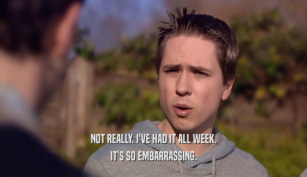 NOT REALLY. I'VE HAD IT ALL WEEK. IT'S SO EMBARRASSING. 