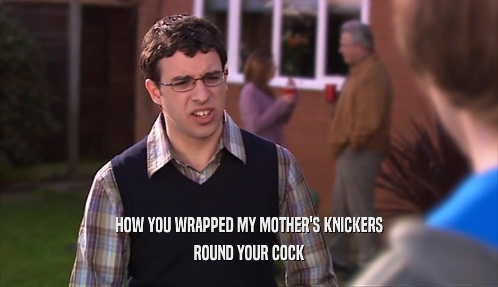 HOW YOU WRAPPED MY MOTHER'S KNICKERS
 ROUND YOUR COCK
 